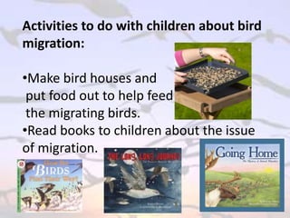 Activities to do with children about bird
migration:
•Make bird houses and
put food out to help feed
the migrating birds.
•Read books to children about the issue
of migration.
 