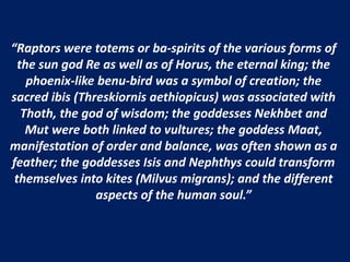 “Raptors were totems or ba-spirits of the various forms of
the sun god Re as well as of Horus, the eternal king; the
phoenix-like benu-bird was a symbol of creation; the
sacred ibis (Threskiornis aethiopicus) was associated with
Thoth, the god of wisdom; the goddesses Nekhbet and
Mut were both linked to vultures; the goddess Maat,
manifestation of order and balance, was often shown as a
feather; the goddesses Isis and Nephthys could transform
themselves into kites (Milvus migrans); and the different
aspects of the human soul.”
 