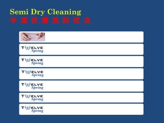 Semi Dry Cleaning 
半 湿 状 清 洗 的 优 点 
Preserve the shape better 能更好保持形状 
Preserve the colour better 能更好保持颜色 
Preserve the size better 能更好保持尺寸 
Faster cleaning time 缩短清洗时间 
Shorter drying time 缩短晾干时间 
Odorless 无臭味 
Disinfection 无污染 
 