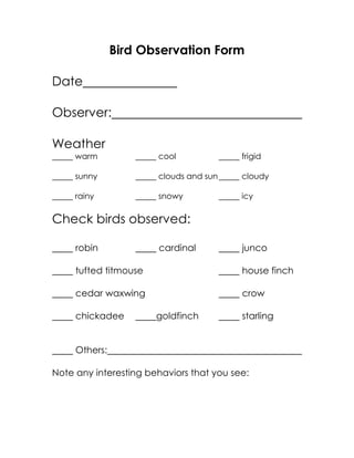 Bird Observation Form
Date
Observer:
Weather
warm cool frigid
sunny clouds and sun cloudy
rainy snowy icy
Check birds observed:
robin cardinal junco
tufted titmouse house finch
cedar waxwing crow
chickadee goldfinch starling
Others:
Note any interesting behaviors that you see:
 