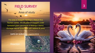 3
FIELD SURVEY
The area is Gopgarh Heritage a Mature Eco
Tourism centre . It's situation of Gopgarh under
kankabati gram panchayat of Midinipur district.
It's large natural forest area with wetland & pond
Area of study
DATE OF SURVEY :- march/2024
Direction -
 