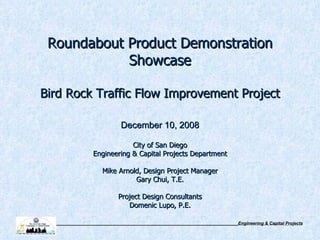 Roundabout Product Demonstration Showcase Bird Rock Traffic Flow Improvement Project   December 10, 2008 City of San Diego Engineering & Capital Projects Department Mike Arnold, Design Project Manager Gary Chui, T.E. Project Design Consultants Domenic Lupo, P.E. 
