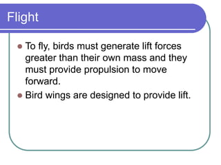 Flight
 To fly, birds must generate lift forces
greater than their own mass and they
must provide propulsion to move
forward.
 Bird wings are designed to provide lift.
 