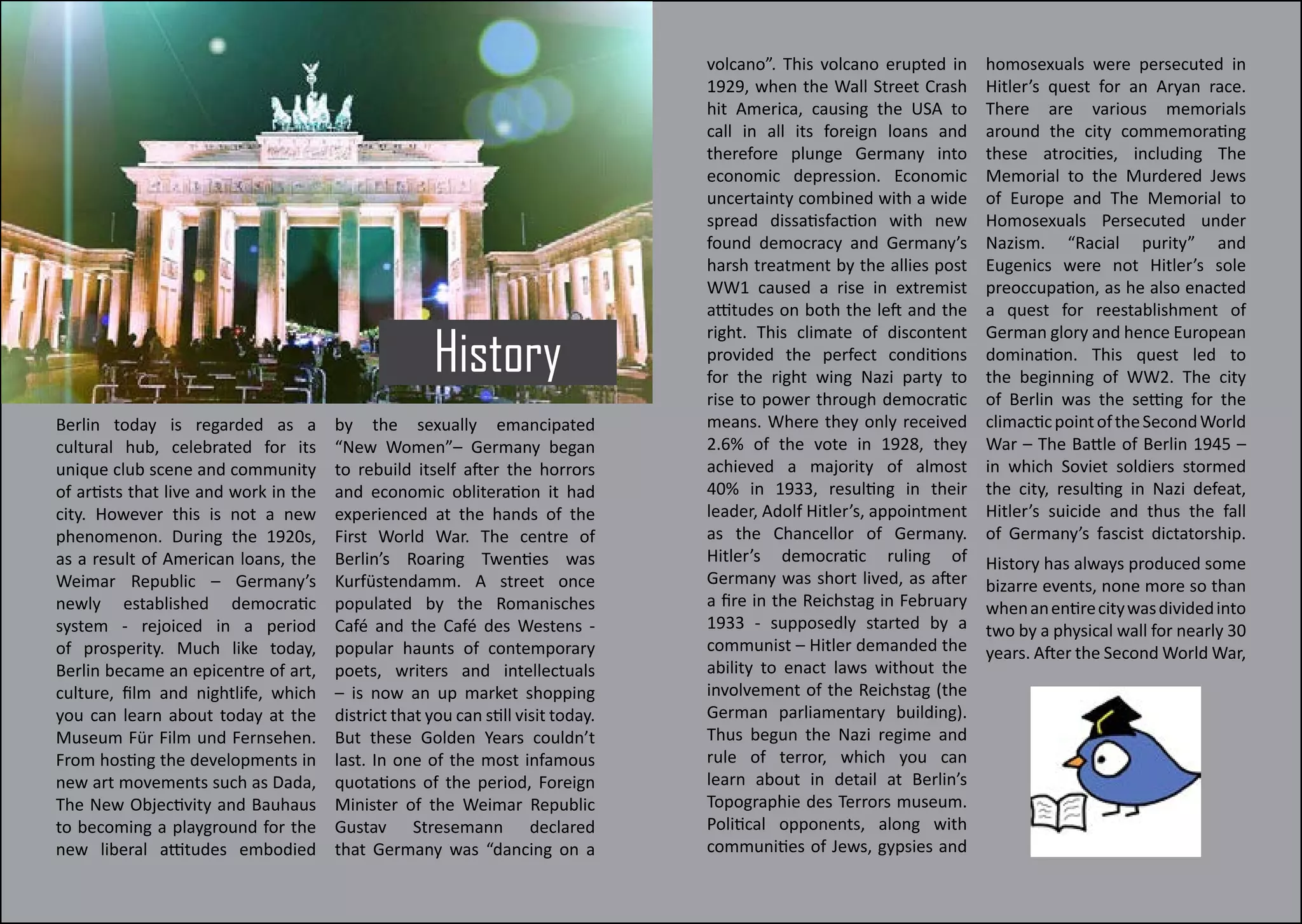 History
Berlin today is regarded as a
cultural hub, celebrated for its
unique club scene and community
of artists that live and work in the
city. However this is not a new
phenomenon. During the 1920s,
as a result of American loans, the
Weimar Republic – Germany’s
newly established democratic
system - rejoiced in a period
of prosperity. Much like today,
Berlin became an epicentre of art,
culture, film and nightlife, which
you can learn about today at the
Museum Für Film und Fernsehen.
From hosting the developments in
new art movements such as Dada,
The New Objectivity and Bauhaus
to becoming a playground for the
new liberal attitudes embodied
by the sexually emancipated
“New Women”– Germany began
to rebuild itself after the horrors
and economic obliteration it had
experienced at the hands of the
First World War. The centre of
Berlin’s Roaring Twenties was
Kurfüstendamm. A street once
populated by the Romanisches
Café and the Café des Westens -
popular haunts of contemporary
poets, writers and intellectuals
– is now an up market shopping
district that you can still visit today.
But these Golden Years couldn’t
last. In one of the most infamous
quotations of the period, Foreign
Minister of the Weimar Republic
Gustav Stresemann declared
that Germany was “dancing on a
volcano”. This volcano erupted in
1929, when the Wall Street Crash
hit America, causing the USA to
call in all its foreign loans and
therefore plunge Germany into
economic depression. Economic
uncertainty combined with a wide
spread dissatisfaction with new
found democracy and Germany’s
harsh treatment by the allies post
WW1 caused a rise in extremist
attitudes on both the left and the
right. This climate of discontent
provided the perfect conditions
for the right wing Nazi party to
rise to power through democratic
means. Where they only received
2.6% of the vote in 1928, they
achieved a majority of almost
40% in 1933, resulting in their
leader, Adolf Hitler’s, appointment
as the Chancellor of Germany.
Hitler’s democratic ruling of
Germany was short lived, as after
a fire in the Reichstag in February
1933 - supposedly started by a
communist – Hitler demanded the
ability to enact laws without the
involvement of the Reichstag (the
German parliamentary building).
Thus begun the Nazi regime and
rule of terror, which you can
learn about in detail at Berlin’s
Topographie des Terrors museum.
Political opponents, along with
communities of Jews, gypsies and
homosexuals were persecuted in
Hitler’s quest for an Aryan race.
There are various memorials
around the city commemorating
these atrocities, including The
Memorial to the Murdered Jews
of Europe and The Memorial to
Homosexuals Persecuted under
Nazism. “Racial purity” and
Eugenics were not Hitler’s sole
preoccupation, as he also enacted
a quest for reestablishment of
German glory and hence European
domination. This quest led to
the beginning of WW2. The city
of Berlin was the setting for the
climacticpointoftheSecondWorld
War – The Battle of Berlin 1945 –
in which Soviet soldiers stormed
the city, resulting in Nazi defeat,
Hitler’s suicide and thus the fall
of Germany’s fascist dictatorship.
History has always produced some
bizarre events, none more so than
whenanentirecitywasdividedinto
two by a physical wall for nearly 30
years. After the Second World War,
 