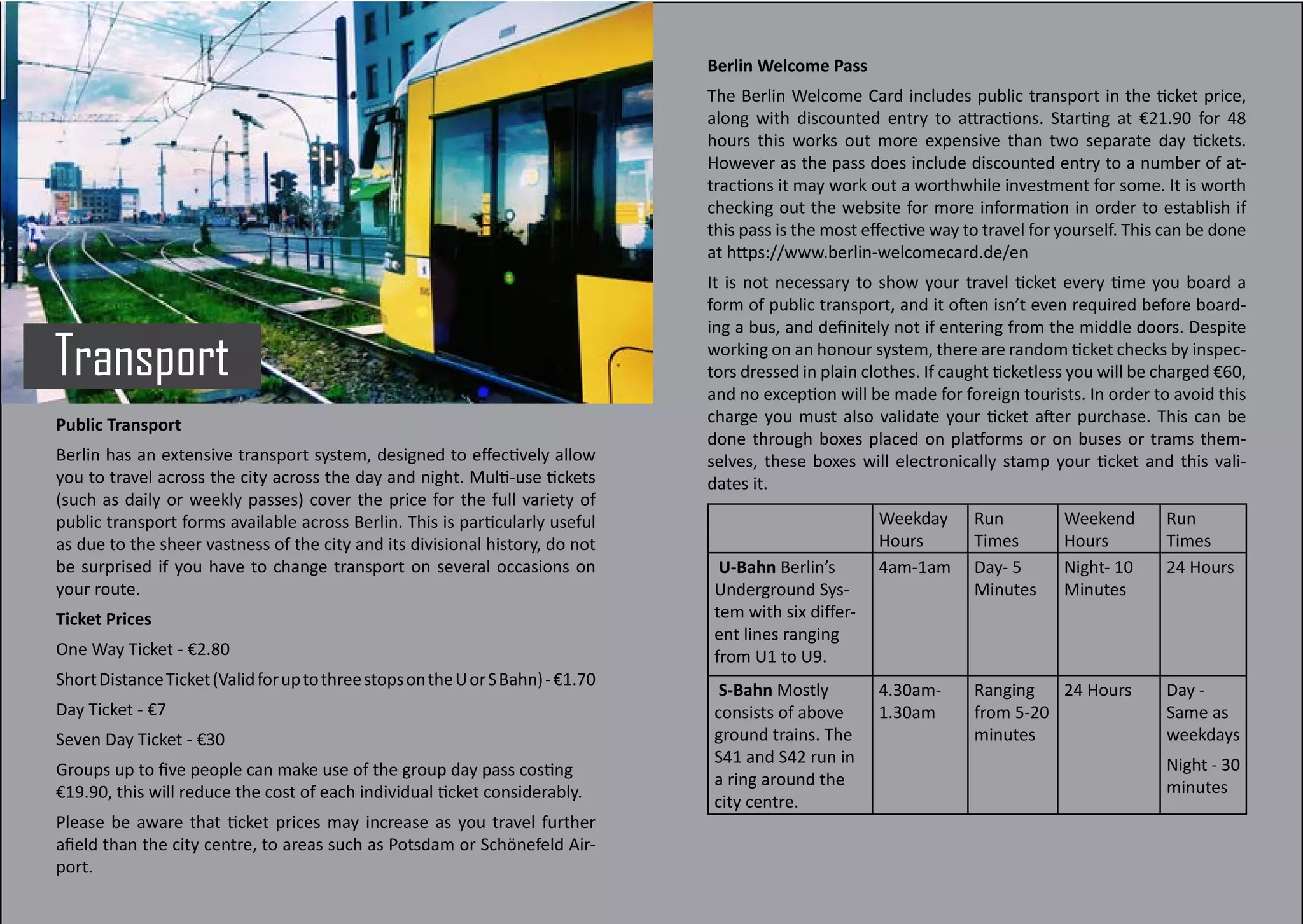 Transport
Public Transport
Berlin has an extensive transport system, designed to effectively allow
you to travel across the city across the day and night. Multi-use tickets
(such as daily or weekly passes) cover the price for the full variety of
public transport forms available across Berlin. This is particularly useful
as due to the sheer vastness of the city and its divisional history, do not
be surprised if you have to change transport on several occasions on
your route.
Ticket Prices
One Way Ticket - €2.80
ShortDistanceTicket(ValidforuptothreestopsontheUorSBahn)-€1.70
Day Ticket - €7
Seven Day Ticket - €30
Groups up to five people can make use of the group day pass costing
€19.90, this will reduce the cost of each individual ticket considerably.
Please be aware that ticket prices may increase as you travel further
afield than the city centre, to areas such as Potsdam or Schönefeld Air-
port.
Berlin Welcome Pass
The Berlin Welcome Card includes public transport in the ticket price,
along with discounted entry to attractions. Starting at €21.90 for 48
hours this works out more expensive than two separate day tickets.
However as the pass does include discounted entry to a number of at-
tractions it may work out a worthwhile investment for some. It is worth
checking out the website for more information in order to establish if
this pass is the most effective way to travel for yourself. This can be done
at https://www.berlin-welcomecard.de/en
It is not necessary to show your travel ticket every time you board a
form of public transport, and it often isn’t even required before board-
ing a bus, and definitely not if entering from the middle doors. Despite
working on an honour system, there are random ticket checks by inspec-
tors dressed in plain clothes. If caught ticketless you will be charged €60,
and no exception will be made for foreign tourists. In order to avoid this
charge you must also validate your ticket after purchase. This can be
done through boxes placed on platforms or on buses or trams them-
selves, these boxes will electronically stamp your ticket and this vali-
dates it.
Weekday
Hours
Run
Times
Weekend
Hours
Run
Times
U-Bahn Berlin’s
Underground Sys-
tem with six differ-
ent lines ranging
from U1 to U9.
4am-1am Day- 5
Minutes
Night- 10
Minutes
24 Hours
S-Bahn Mostly
consists of above
ground trains. The
S41 and S42 run in
a ring around the
city centre.
4.30am-
1.30am
Ranging
from 5-20
minutes
24 Hours Day -
Same as
weekdays
Night - 30
minutes
 
