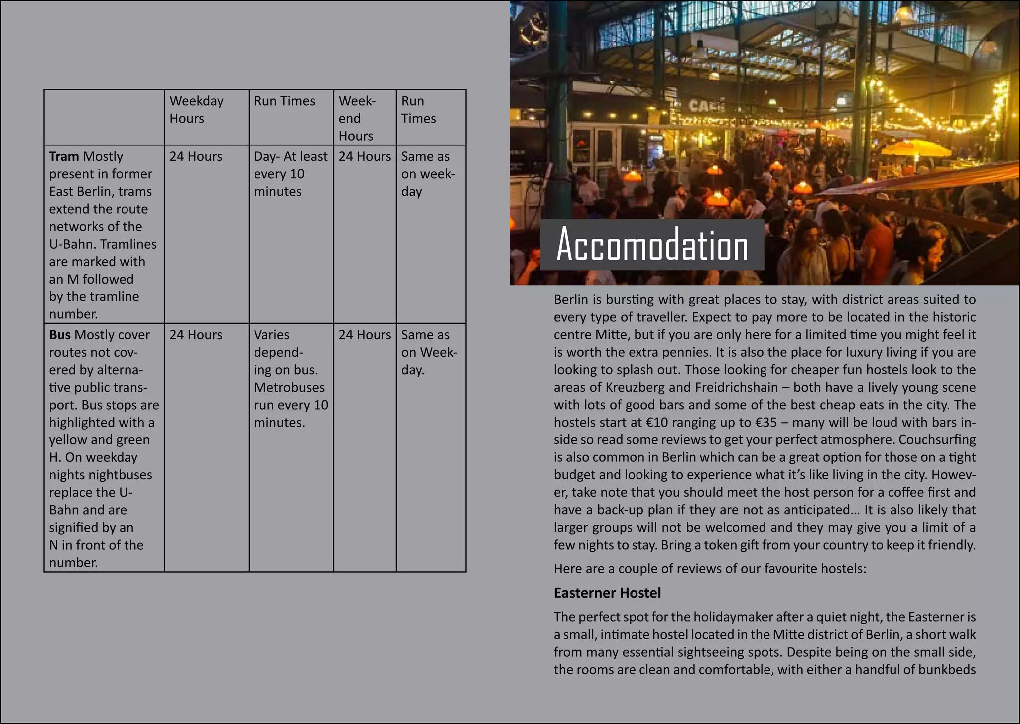 Weekday
Hours
Run Times Week-
end
Hours
Run
Times
Tram Mostly
present in former
East Berlin, trams
extend the route
networks of the
U-Bahn. Tramlines
are marked with
an M followed
by the tramline
number.
24 Hours Day- At least
every 10
minutes
24 Hours Same as
on week-
day
Bus Mostly cover
routes not cov-
ered by alterna-
tive public trans-
port. Bus stops are
highlighted with a
yellow and green
H. On weekday
nights nightbuses
replace the U-
Bahn and are
signified by an
N in front of the
number.
24 Hours Varies
depend-
ing on bus.
Metrobuses
run every 10
minutes.
24 Hours Same as
on Week-
day.
Accomodation
Berlin is bursting with great places to stay, with district areas suited to
every type of traveller. Expect to pay more to be located in the historic
centre Mitte, but if you are only here for a limited time you might feel it
is worth the extra pennies. It is also the place for luxury living if you are
looking to splash out. Those looking for cheaper fun hostels look to the
areas of Kreuzberg and Freidrichshain – both have a lively young scene
with lots of good bars and some of the best cheap eats in the city. The
hostels start at €10 ranging up to €35 – many will be loud with bars in-
side so read some reviews to get your perfect atmosphere. Couchsurfing
is also common in Berlin which can be a great option for those on a tight
budget and looking to experience what it’s like living in the city. Howev-
er, take note that you should meet the host person for a coffee first and
have a back-up plan if they are not as anticipated… It is also likely that
larger groups will not be welcomed and they may give you a limit of a
few nights to stay. Bring a token gift from your country to keep it friendly.
Here are a couple of reviews of our favourite hostels:
Easterner Hostel
The perfect spot for the holidaymaker after a quiet night, the Easterner is
a small, intimate hostel located in the Mitte district of Berlin, a short walk
from many essential sightseeing spots. Despite being on the small side,
the rooms are clean and comfortable, with either a handful of bunkbeds
 
