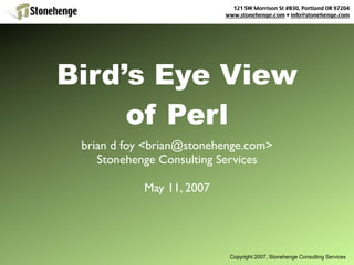 121 SW Morrison St #830, Portland OR 97204
                           www.stonehenge.com • info@stonehenge.com




Bird’s Eye View
     of Perl
 brian d foy <brian@stonehenge.com>
    Stonehenge Consulting Services

            May 11, 2007




                            Copyright 2007, Stonehenge Consulting Services