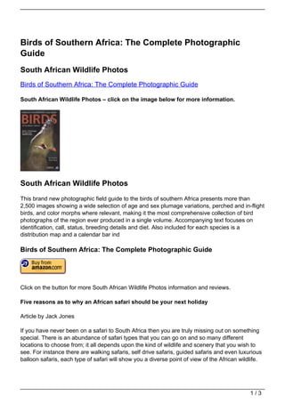 Birds of Southern Africa: The Complete Photographic
Guide
South African Wildlife Photos
Birds of Southern Africa: The Complete Photographic Guide

South African Wildlife Photos – click on the image below for more information.




South African Wildlife Photos
This brand new photographic field guide to the birds of southern Africa presents more than
2,500 images showing a wide selection of age and sex plumage variations, perched and in-flight
birds, and color morphs where relevant, making it the most comprehensive collection of bird
photographs of the region ever produced in a single volume. Accompanying text focuses on
identification, call, status, breeding details and diet. Also included for each species is a
distribution map and a calendar bar ind

Birds of Southern Africa: The Complete Photographic Guide




Click on the button for more South African Wildlife Photos information and reviews.

Five reasons as to why an African safari should be your next holiday

Article by Jack Jones

If you have never been on a safari to South Africa then you are truly missing out on something
special. There is an abundance of safari types that you can go on and so many different
locations to choose from; it all depends upon the kind of wildlife and scenery that you wish to
see. For instance there are walking safaris, self drive safaris, guided safaris and even luxurious
balloon safaris, each type of safari will show you a diverse point of view of the African wildlife.




                                                                                              1/3
 