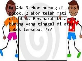 1. Ada 9 ekor burung di atas
pokok. 2 ekor telah mati
ditembak. Berapakah bilangan
burung yang tinggal di atas
pokok tersebut ???
 