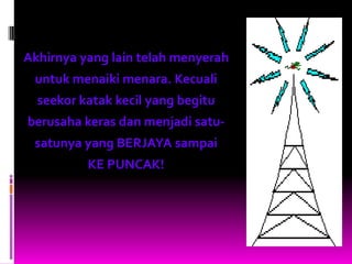 Akhirnya yang lain telah menyerah
 untuk menaiki menara. Kecuali
  seekor katak kecil yang begitu
berusaha keras dan menjadi satu-
 satunya yang BERJAYA sampai
          KE PUNCAK!
 