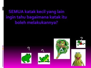 SEMUA katak kecil yang lain
ingin tahu bagaimana katak itu
     boleh melakukannya?


                                 ?
 