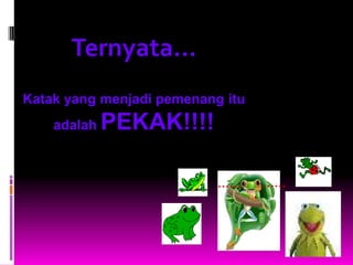 Ternyata...
Katak yang menjadi pemenang itu
    adalah   PEKAK!!!!

                           ……     ……
 