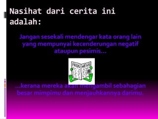 Nasihat dari cerita ini
adalah:
  Jangan sesekali mendengar kata orang lain
   yang mempunyai kecenderungan negatif
             ataupun pesimis...




 …kerana mereka akan mengambil sebahagian
 besar mimpimu dan menjauhkannya darimu.
 