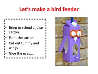 Let’s make a bird feeder
• Bring to school a juice
carton.
• Paint the carton.
• Cut out tummy and
wings.
• Glue the eyes....
 