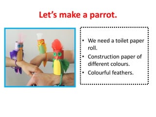 Let’s make a parrot.
• We need a toilet paper
roll.
• Construction paper of
different colours.
• Colourful feathers.
 