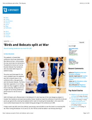 ‘Birds and Bobcats split at War | The Ubyssey                                                                                             30/01/11 2:43 PM




     News
     Culture
     Ams Elections
     Features
     Sports
     Blogs
     Multimedia


     About
     Advertise
     Contact
     Volunteer


  sports 1/23/11
                                                                                                                                          Search

  ‘Birds and Bobcats split at War
  Record–setting Sanderson too much for UBC                                                                      UBC Healthy Aging
                                                                                                                 Study
                                                                                                                 Learn more about
                                                                                                                 your health and
                                                                                                                 participate in
  By Alicia Woodside                                                                                             important research!
                                                                                                                 healthyagingubc.word…

  This weekend, a Canada West
  conference record was shattered at                                                                             Dating at
                                                                                                                 Match.com™
  War Memorial Gym. Unfortunately,                                                                               Media Canadian
                                                                                                                 Singles. View Photos
  the new record was not claimed by a                                                                            & Profiles.Try it now!
                                                                                                                 www.match.ca
  Thunderbird on home turf, but by
  Brandon Bobcats’ Paul Sanderson,
  who shut down UBC’s hope of a                                                                                  Recent Comments
  weekend sweep.
                                                                                                                 Julian on Allegations arise over
  The action was bittersweet for the                                                                             Ahmadian campaign
  men’s volleyball team this weekend,                                                                            vijender singh maan on Canadian
  who fell to seventh place in the                                                                               university presidents on India
                                                                                                                 mission
  conference after a two-game split
                                                                                                                 Colter on Edit: Ahmadian’s video
  with the Brandon Bobcats. The ‘Birds
                                                                                                                 indicative of legacy
  beat their opponents 3-2 on Friday
                                                                                                                 ubc_enthusiast on Allegations
  night, but they struggled to replicate
                                                                                                                 arise over Ahmadian campaign
  that on Saturday, falling victim to a
  straight-set loss led by Sanderson’s
                                                                                                                 Top Rated Stories
  performance for the CIS record
  books.
                                                                                                                      Allegations arise over Ahmadian
                                                                                                                      campaign (+27 rating, 18 votes)
  UBC (5-9) faced a tall, offensive team in the Bobcats (5-7), who have two of the most dangerous players in
                                                                                                                      Edit: Ahmadian’s video indicative
  Canada: Paul Sanderson and teammate Jonathan Sloane. Sanderson leads the conference in both kills (5.44) and        of legacy (+16 rating, 11 votes)
  points per game (6.05), entering the weekend within reach of smashing the Canada West 1,252 career kills            President Ahmadian burns
  record, while Sloane boasts the most reliable hitting percentage of the conference at 0.489.                        bridges with fellow executives
                                                                                                                      (+15 rating, 9 votes)
  Friday’s match saw UBC come from behind, overcoming a two-set deficit to win the match in an exciting fifth         Rory Breasail (+13 rating, 14
  set. After trailing the Bobcats 19-25 and 22-25, the T-Birds turned the tables in set three by learning to          votes)
  navigate the Bobcats’ 6’9” giants. Demijan Savija led UBC’s comeback with 22 kills, while rookie Ben Chow           Jennifer Wang (+13 rating, 8

http://ubyssey.ca/sports/‘birds-and-bobcats-split-at-war/                                                                                       Page 1 of 9
 