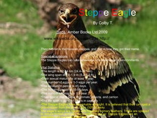 Steppe Eagle
                                       By Colby T.

           Birds. Amber Books Ltd.2009
  www.wikipedia.org.steppeeagle.http://

Their habitat is the Russian steppes, and that is how they got their name.

Special adaptations
The Steppe Eagles can take advantage of a wide range of environments.

Vital Statistics
•The length is 62-74 cm (24.4-29.1 in).
•The wing span is 1.6-1.9 m (5.2-6.2 ft).
•Their sexual maturity is at least 1 year.
•The number of eggs is 1-3 eggs per year.
•The incubation period is 45 days.
•The fledgling period is 55-56 days.
•The number of broods is 1 a year.
•Their typical diet is birds, mammals, insects, and carrion
•The life span is up to 41 years in captivity.
•The Steppe Eagles have remarkable eyesight. It is believed that they can spot a
grasshopper from the air at 100m (328 ft) away.
The eagle’s wings are tipped with fingerlike primary feathers. These are splayed
to reduce friction and give more control in the air. Steppe Eagles are an
adaptable and successful species.
 