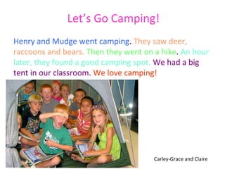 Let’s Go Camping!
Henry and Mudge went camping. They saw deer,
raccoons and bears. Then they went on a hike. An hour
later, they found a good camping spot. We had a big
tent in our classroom. We love camping!




                                      Carley-Grace and Claire
 