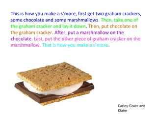 This is how you make a s’more, first get two graham crackers,
some chocolate and some marshmallows. Then, take one of
the graham cracker and lay it down. Then, put chocolate on
the graham cracker. After, put a marshmallow on the
chocolate. Last, put the other piece of graham cracker on the
marshmallow. That is how you make a s’more.




                                                  Carley-Grace and
                                                  Claire
 