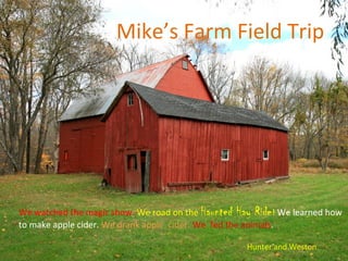 Mike’s Farm Field Trip




We watched the magic show. We road on the Haunted Hay Ride! We learned how
to make apple cider. We drank apple cider. We fed the animals.

                                                    Hunter and Weston
 