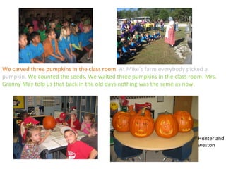 We carved three pumpkins in the class room. At Mike’s farm everybody picked a
pumpkin. We counted the seeds. We waited three pumpkins in the class room. Mrs.
Granny May told us that back in the old days nothing was the same as now.




                                                                        Hunter and
                                                                        weston
 