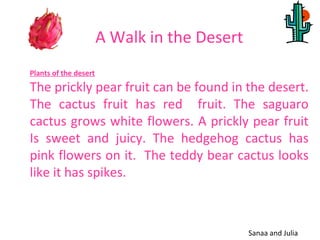 A Walk in the Desert
Plants of the desert
The prickly pear fruit can be found in the desert.
The cactus fruit has red fruit. The saguaro
cactus grows white flowers. A prickly pear fruit
Is sweet and juicy. The hedgehog cactus has
pink flowers on it. The teddy bear cactus looks
like it has spikes.



                                              Sanaa and Julia
 