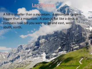 Landforms
A hill is smaller than a mountain. A mountain range is
bigger than a mountain. A plain is flat like a desk. A
compass rose tell you ware to go and east, west,
south, north.




                                      Shamoni and Preonna
 