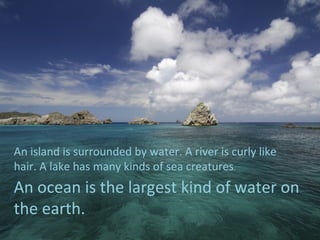 An island is surrounded by water. A river is curly like
hair. A lake has many kinds of sea creatures.
An ocean is the largest kind of water on
the earth.
 
