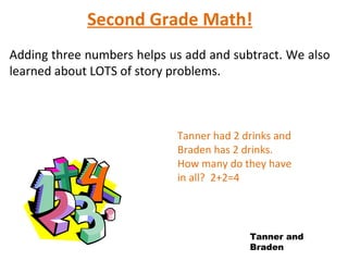 Second Grade Math!
Adding three numbers helps us add and subtract. We also
learned about LOTS of story problems.



                            Tanner had 2 drinks and
                            Braden has 2 drinks.
                            How many do they have
                            in all? 2+2=4




                                          Tanner and
                                          Braden
 