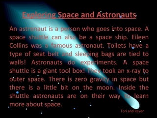 Exploring Space and Astronauts
An astronaut is a person who goes into space. A
space shuttle can also be a space ship. Eileen
Collins was a famous astronaut. Toilets have a
type of seat belt and sleeping bags are tied to
walls! Astronauts do experiments. A space
shuttle is a giant tool box! They took an x-ray to
outer space. There is zero gravity in space but
there is a little bit on the moon. Inside the
shuttle astronauts are on their way to learn
more about space.
                                       Tori and Raven
 