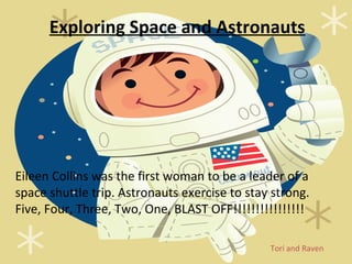 Exploring Space and Astronauts




Eileen Collins was the first woman to be a leader of a
space shuttle trip. Astronauts exercise to stay strong.
Five, Four, Three, Two, One, BLAST OFF!!!!!!!!!!!!!!!!

                                               Tori and Raven
 