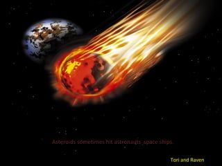 Asteroids sometimes hit astronauts space ships.

                                             Tori and Raven
 