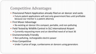  Provisional Patent Application already filed on air dancer and socks
 Future patent applications will cost only government fees until profitable
because our mentor is a patent attorney
 First Mover Advantage
 No existing air dancer this compact, portable, and non-polluting
 Field Tested by Wildlife Control in SLC International Airport
 Currently requesting more and an identified need of at least 36
 Environmentally Friendly
 Non-polluting, rechargeable electric power
 Price Competitive
 Under ½ price of large, cumbersome air dancers using generators
Competitive Advantages
 