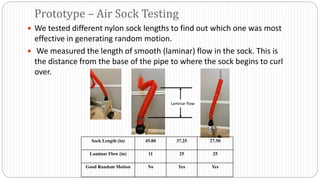  We tested different nylon sock lengths to find out which one was most
effective in generating random motion.
 We measured the length of smooth (laminar) flow in the sock. This is
the distance from the base of the pipe to where the sock begins to curl
over.
Laminar flow
Sock Length (in) 45.00 37.25 27.50
Laminar Flow (in) 11 25 25
Good Random Motion No Yes Yes
Prototype – Air Sock Testing
 