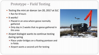 Testing the mini air dancer Jan 20, 2017 at SLC
 Ran for 8 hours
 It works!
 Placed in an area where geese normally
gathered
 Only day in 2 weeks that no geese gathered in
this area
 Airport biologist wants to continue testing
during spring
 Place under bridges on a floating pontoon and
in fields
 Airport wants a second unit for testing
Prototype – Field Testing
 