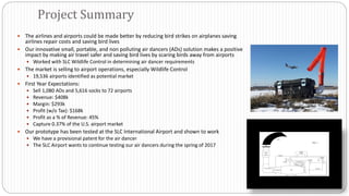  The airlines and airports could be made better by reducing bird strikes on airplanes saving
airlines repair costs and saving bird lives
 Our innovative small, portable, and non polluting air dancers (ADs) solution makes a positive
impact by making air travel safer and saving bird lives by scaring birds away from airports
 Worked with SLC Wildlife Control in determining air dancer requirements
 The market is selling to airport operations, especially Wildlife Control
 19,536 airports identified as potential market
 First Year Expectations:
 Sell 1,080 ADs and 5,616 socks to 72 airports
 Revenue: $408k
 Margin: $293k
 Profit (w/o Tax): $168k
 Profit as a % of Revenue: 45%
 Capture 0.37% of the U.S. airport market
 Our prototype has been tested at the SLC International Airport and shown to work
 We have a provisional patent for the air dancer
 The SLC Airport wants to continue testing our air dancers during the spring of 2017
Project Summary
 