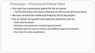  Our team has a provisional patent for the air dancer
 62/453,063 (Patent ID) Systems Methods and Devices for Bird Scare Device
 We have secured the Intellectual Property (IP) to the project
 Our air dancer has growth and expansion potential, such as:
 Solar cells for power
 Wireless connectivity for monitoring and control
 Multiple socks for each air dancer and different types of containers
 Fan timer for extra randomness
Prototype – Provisional Patent Filed
 