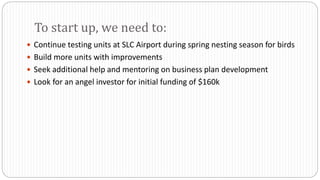 Continue testing units at SLC Airport during spring nesting season for birds
 Build more units with improvements
 Seek additional help and mentoring on business plan development
 Look for an angel investor for initial funding of $160k
To start up, we need to:
 