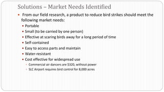  From our field research, a product to reduce bird strikes should meet the
following market needs:
 Portable
 Small (to be carried by one person)
 Effective at scaring birds away for a long period of time
 Self-contained
 Easy to access parts and maintain
 Water-resistant
 Cost effective for widespread use
 Commercial air dancers are $320, without power
 SLC Airport requires bird control for 8,000 acres
Solutions – Market Needs Identified
 