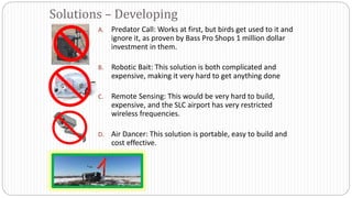 A. Predator Call: Works at first, but birds get used to it and
ignore it, as proven by Bass Pro Shops 1 million dollar
investment in them.
B. Robotic Bait: This solution is both complicated and
expensive, making it very hard to get anything done
C. Remote Sensing: This would be very hard to build,
expensive, and the SLC airport has very restricted
wireless frequencies.
D. Air Dancer: This solution is portable, easy to build and
cost effective.
Solutions – Developing
 