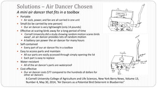 A mini air dancer that fits in a toolbox
 Portable
 Air sock, power, and fan are all carried in one unit
 Small (to be carried by one person)
 Our air dancer is very lightweight (only 14 pounds)
 Effective at scaring birds away for a long period of time
 Cornell University did a study showing random motion scares birds
away6, an air dancer provides lots of random motion
 A battery can power the air dancer for many hours
 Self-contained
 Every part of our air dancer fits in a toolbox
 Easy to access parts and maintain
 All our parts are easily accessed through simply opening the lid
 Each part is easy to replace
 Water-resistant
 All of the air dancer’s parts are waterproof
 Cost effective
 Our air dancer costs $77 compared to the hundreds of dollars for
other air dancers
Solutions – Air Dancer Chosen
6-Cornell University College of Agriculture and Life Sciences, New York Berry News, Volume 13,
Number 4, May 30, 2014, “Air Dancers as a Potential Bird Deterrent in Blueberries”
 