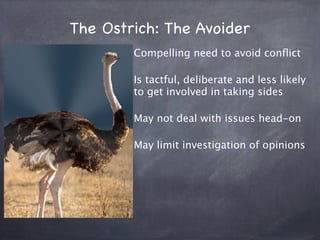 The Ostrich: The Avoider
        Compelling need to avoid conﬂict

        Is tactful, deliberate and less likely
        to get involved in taking sides

        May not deal with issues head-on

        May limit investigation of opinions
 