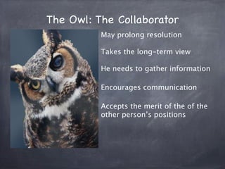 The Owl: The Collaborator
          May prolong resolution

          Takes the long-term view

          He needs to gather information

          Encourages communication

          Accepts the merit of the of the
          other person’s positions
 