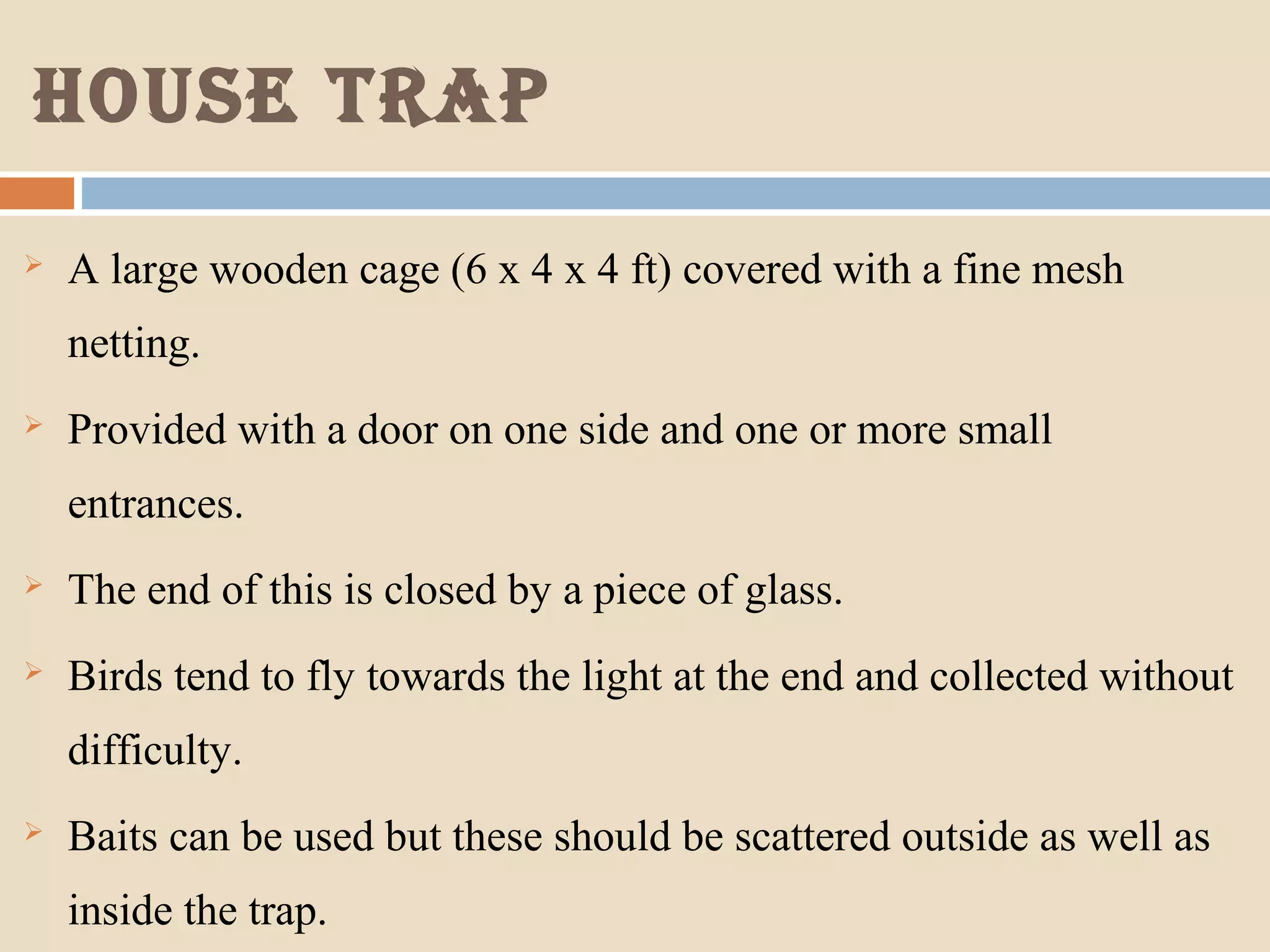 House trap
 A large wooden cage (6 x 4 x 4 ft) covered with a fine mesh
netting.
 Provided with a door on one side and one or more small
entrances.
 The end of this is closed by a piece of glass.
 Birds tend to fly towards the light at the end and collected without
difficulty.
 Baits can be used but these should be scattered outside as well as
inside the trap.
 