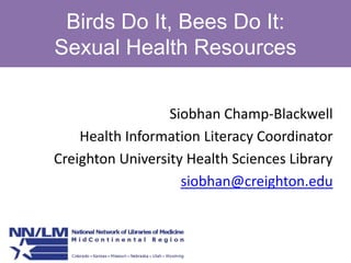 Birds Do It, Bees Do It: Sexual Health Resources Siobhan Champ-Blackwell Health Information Literacy Coordinator Creighton University Health Sciences Library siobhan@creighton.edu 