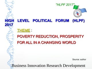 Business Innovation Research Development
''HLPF 2017''
THEMETHEME :  : 
POVERTY REDUCTION, PROSPERITYPOVERTY REDUCTION, PROSPERITY
FOR ALL IN A CHANGING WORLDFOR ALL IN A CHANGING WORLD
Source: author
HIGH LEVEL POLITICAL FORUM (HLPF)HIGH LEVEL POLITICAL FORUM (HLPF)
20172017
''HLPF 2017''
 