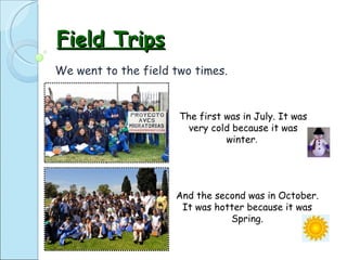 Field Trips We went to the field two times.  And the second was in October. It was hotter because it was Spring. The first was in July. It was very cold because it was winter .  