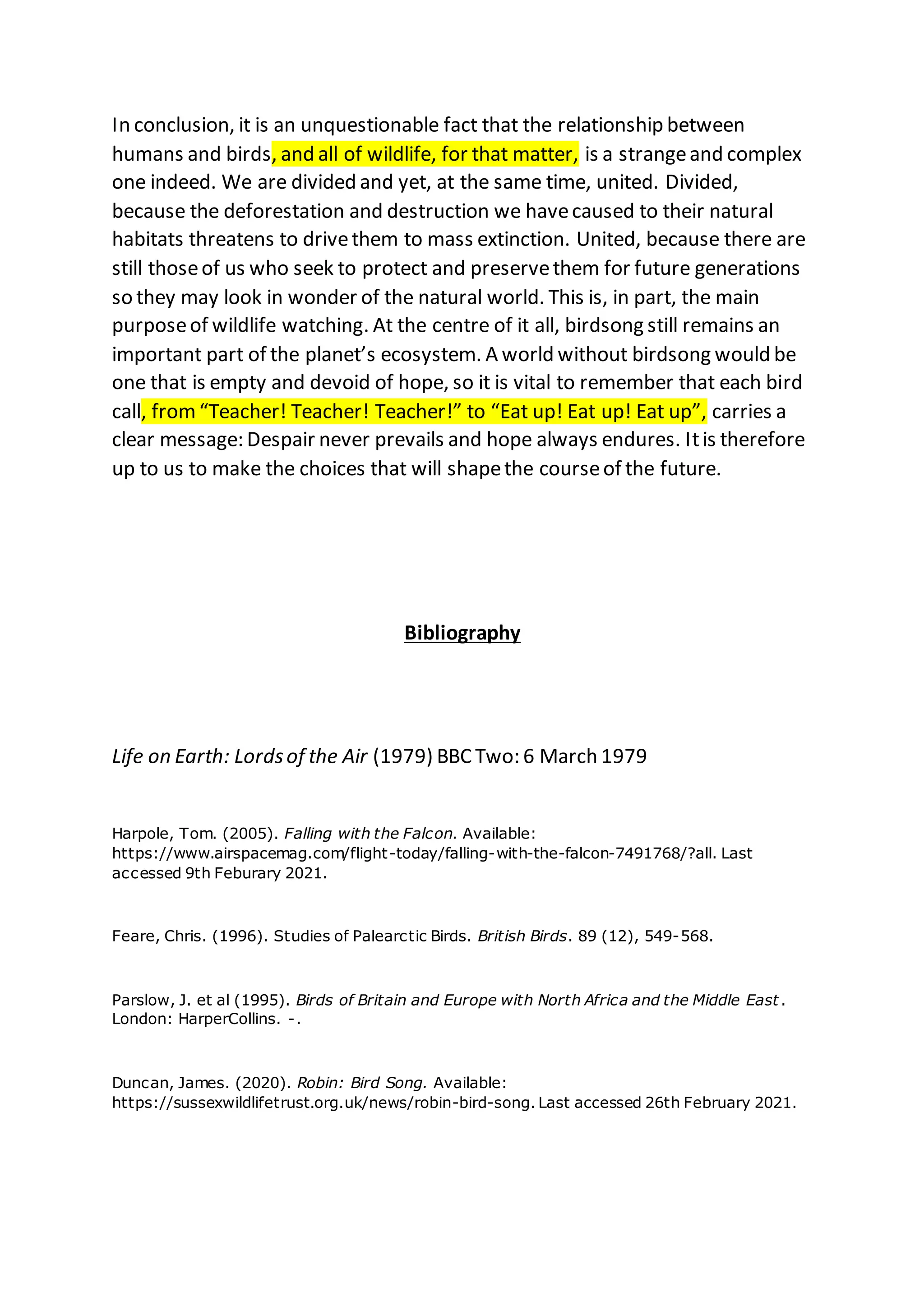 In conclusion, it is an unquestionable fact that the relationship between
humans and birds, and all of wildlife, for that matter, is a strangeand complex
one indeed. We are divided and yet, at the same time, united. Divided,
because the deforestation and destruction we havecaused to their natural
habitats threatens to drivethem to mass extinction. United, because there are
still thoseof us who seek to protect and preservethem for future generations
so they may look in wonder of the natural world. This is, in part, the main
purposeof wildlife watching. At the centre of it all, birdsong still remains an
important part of the planet’s ecosystem. A world without birdsong would be
one that is empty and devoid of hope, so it is vital to remember that each bird
call, from“Teacher! Teacher! Teacher!” to “Eat up! Eat up! Eat up”, carries a
clear message: Despair never prevails and hope always endures. Itis therefore
up to us to make the choices that will shapethe courseof the future.
Bibliography
Life on Earth: Lordsof the Air (1979) BBC Two: 6 March 1979
Harpole, Tom. (2005). Falling with the Falcon. Available:
https://www.airspacemag.com/flight-today/falling-with-the-falcon-7491768/?all. Last
accessed 9th Feburary 2021.
Feare, Chris. (1996). Studies of Palearctic Birds. British Birds. 89 (12), 549-568.
Parslow, J. et al (1995). Birds of Britain and Europe with North Africa and the Middle East.
London: HarperCollins. -.
Duncan, James. (2020). Robin: Bird Song. Available:
https://sussexwildlifetrust.org.uk/news/robin-bird-song. Last accessed 26th February 2021.
 