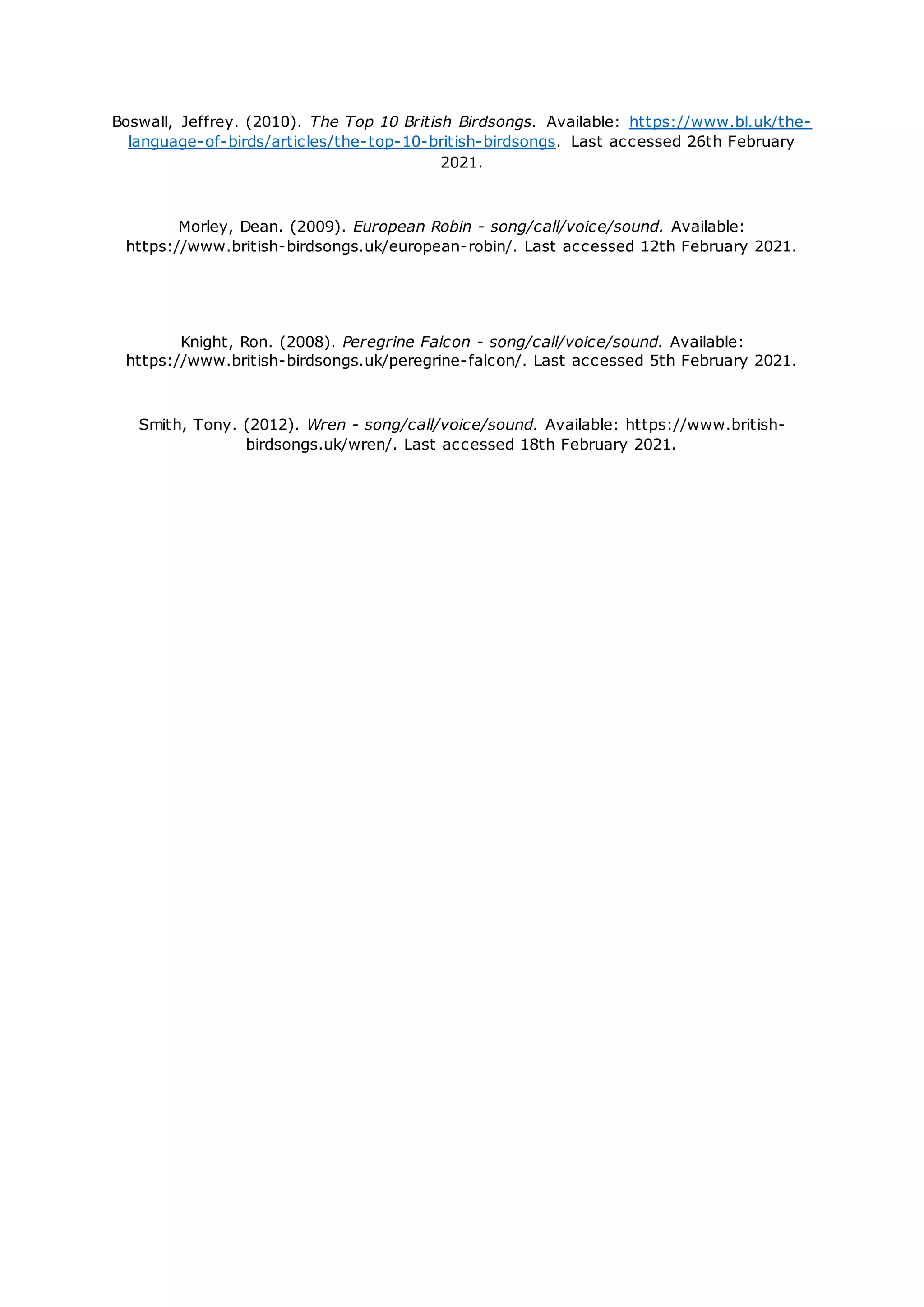Boswall, Jeffrey. (2010). The Top 10 British Birdsongs. Available: https://www.bl.uk/the-
language-of-birds/articles/the-top-10-british-birdsongs. Last accessed 26th February
2021.
Morley, Dean. (2009). European Robin - song/call/voice/sound. Available:
https://www.british-birdsongs.uk/european-robin/. Last accessed 12th February 2021.
Knight, Ron. (2008). Peregrine Falcon - song/call/voice/sound. Available:
https://www.british-birdsongs.uk/peregrine-falcon/. Last accessed 5th February 2021.
Smith, Tony. (2012). Wren - song/call/voice/sound. Available: https://www.british-
birdsongs.uk/wren/. Last accessed 18th February 2021.
 