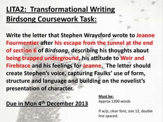 LITA2: Transformational Writing
Birdsong Coursework Task:
Write the letter that Stephen Wraysford wrote to Jeanne
Fourmentier after his escape from the tunnel at the end
of section 6 of Birdsong, describing his thoughts about
being trapped underground, his attitude to Weir and
Firebrace and his feelings for Jeanne. The letter should
create Stephen’s voice, capturing Faulks’ use of form,
structure and language and building on the novelist’s
presentation of character.
Due in Mon 4th December 2013

Must be:
Approx 1200 words
If w/p, clear font, size 12, double
line spaced.

 